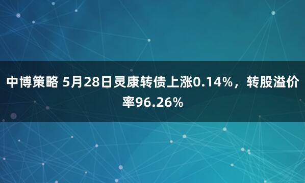 中博策略 5月28日灵康转债上涨0.14%，转股溢价率96.26%
