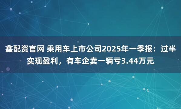 鑫配资官网 乘用车上市公司2025年一季报：过半实现盈利，有车企卖一辆亏3.44万元