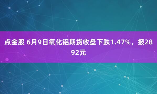 点金股 6月9日氧化铝期货收盘下跌1.47%，报2892元