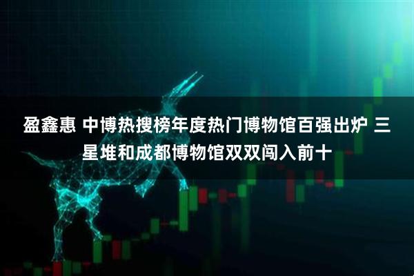 盈鑫惠 中博热搜榜年度热门博物馆百强出炉 三星堆和成都博物馆双双闯入前十