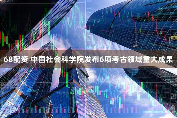 68配资 中国社会科学院发布6项考古领域重大成果