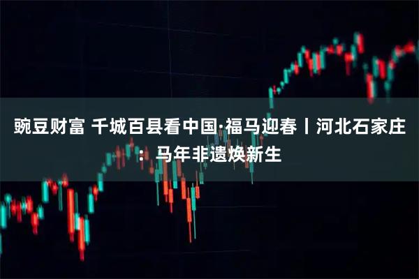 豌豆财富 千城百县看中国·福马迎春丨河北石家庄：马年非遗焕新生