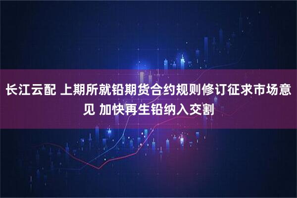 长江云配 上期所就铅期货合约规则修订征求市场意见 加快再生铅纳入交割