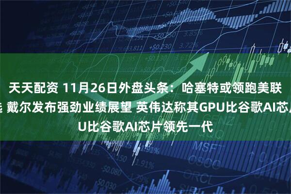 天天配资 11月26日外盘头条：哈塞特或领跑美联储主席人选 戴尔发布强劲业绩展望 英伟达称其GPU比谷歌AI芯片领先一代