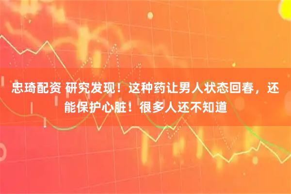 忠琦配资 研究发现！这种药让男人状态回春，还能保护心脏！很多人还不知道