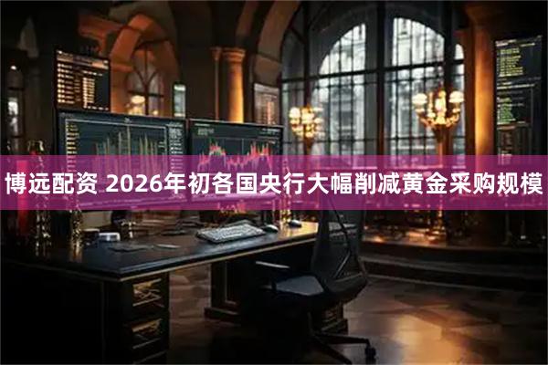 博远配资 2026年初各国央行大幅削减黄金采购规模